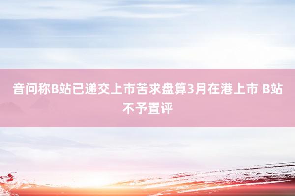 音问称B站已递交上市苦求盘算3月在港上市 B站不予置评